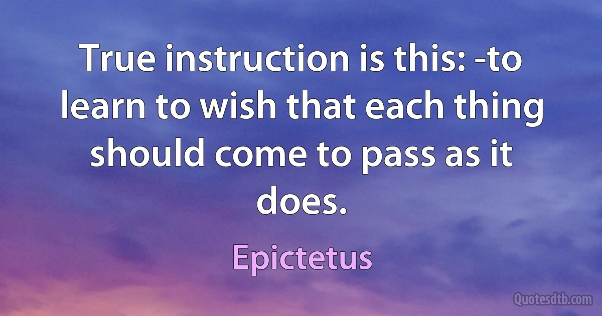 True instruction is this: -to learn to wish that each thing should come to pass as it does. (Epictetus)