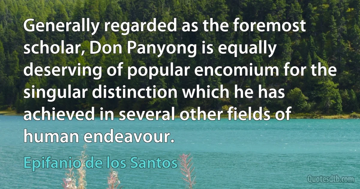 Generally regarded as the foremost scholar, Don Panyong is equally deserving of popular encomium for the singular distinction which he has achieved in several other fields of human endeavour. (Epifanio de los Santos)