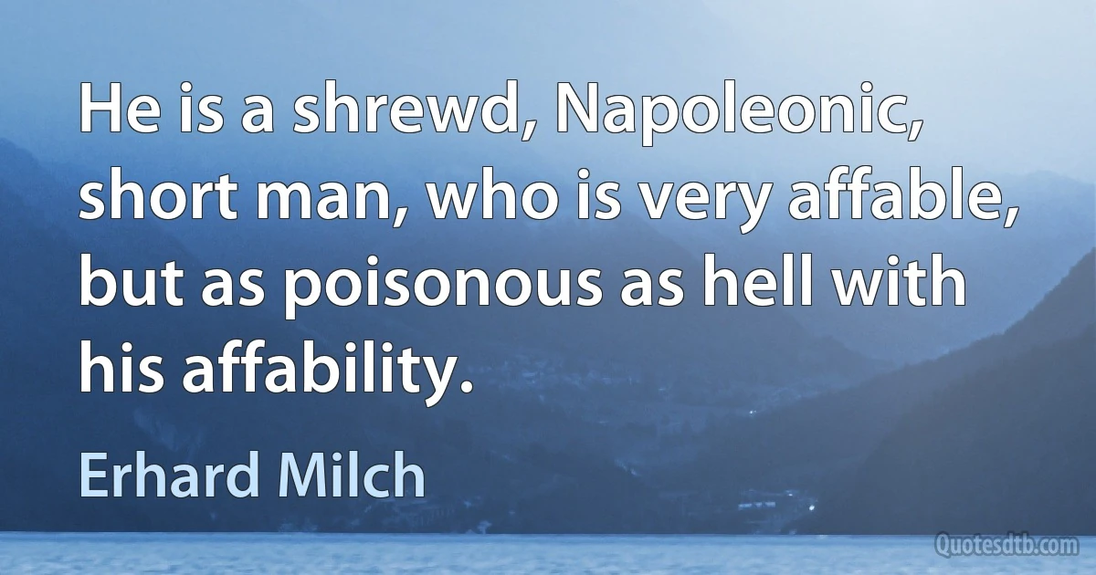 He is a shrewd, Napoleonic, short man, who is very affable, but as poisonous as hell with his affability. (Erhard Milch)