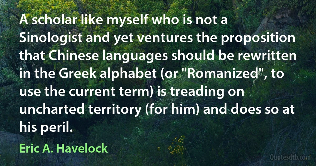 A scholar like myself who is not a Sinologist and yet ventures the proposition that Chinese languages should be rewritten in the Greek alphabet (or "Romanized", to use the current term) is treading on uncharted territory (for him) and does so at his peril. (Eric A. Havelock)