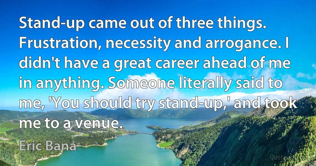 Stand-up came out of three things. Frustration, necessity and arrogance. I didn't have a great career ahead of me in anything. Someone literally said to me, 'You should try stand-up,' and took me to a venue. (Eric Bana)