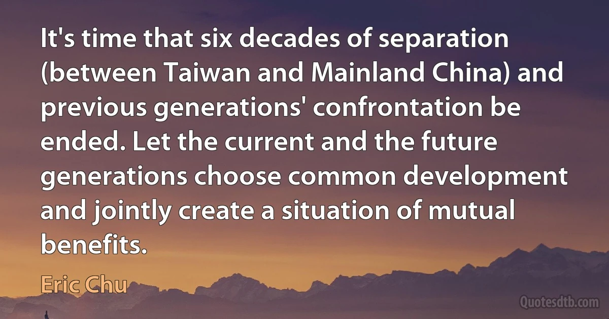 It's time that six decades of separation (between Taiwan and Mainland China) and previous generations' confrontation be ended. Let the current and the future generations choose common development and jointly create a situation of mutual benefits. (Eric Chu)