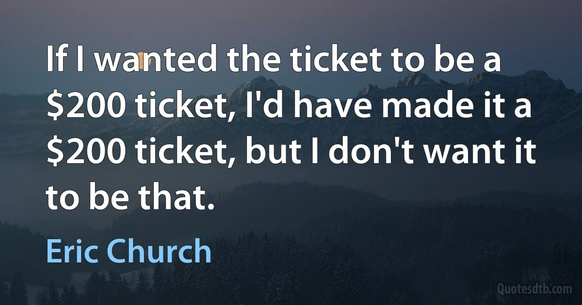 If I wanted the ticket to be a $200 ticket, I'd have made it a $200 ticket, but I don't want it to be that. (Eric Church)