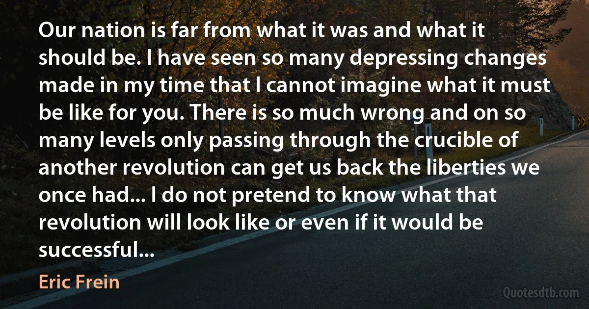 Our nation is far from what it was and what it should be. I have seen so many depressing changes made in my time that I cannot imagine what it must be like for you. There is so much wrong and on so many levels only passing through the crucible of another revolution can get us back the liberties we once had... I do not pretend to know what that revolution will look like or even if it would be successful... (Eric Frein)