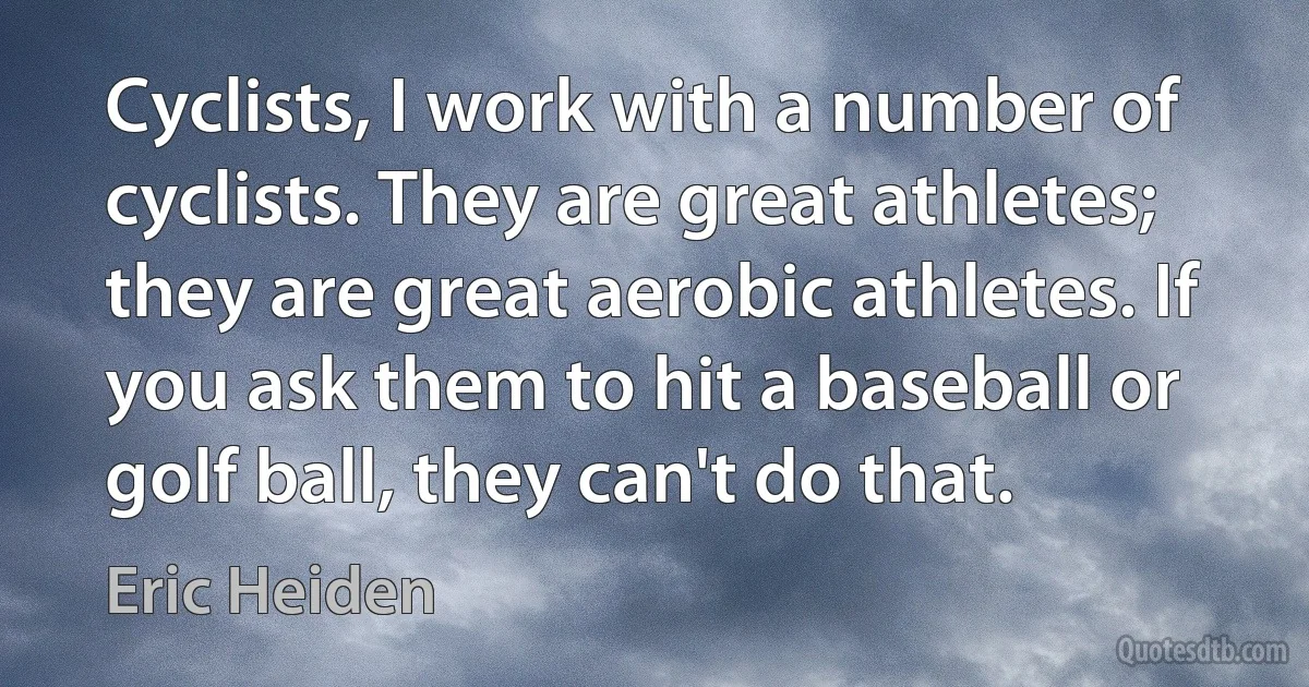 Cyclists, I work with a number of cyclists. They are great athletes; they are great aerobic athletes. If you ask them to hit a baseball or golf ball, they can't do that. (Eric Heiden)