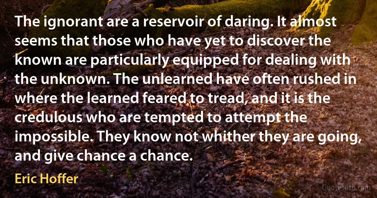 The ignorant are a reservoir of daring. It almost seems that those who have yet to discover the known are particularly equipped for dealing with the unknown. The unlearned have often rushed in where the learned feared to tread, and it is the credulous who are tempted to attempt the impossible. They know not whither they are going, and give chance a chance. (Eric Hoffer)