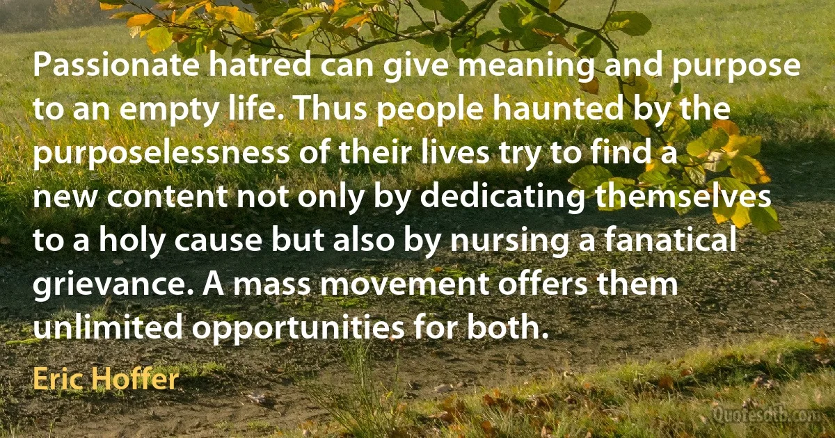 Passionate hatred can give meaning and purpose to an empty life. Thus people haunted by the purposelessness of their lives try to find a new content not only by dedicating themselves to a holy cause but also by nursing a fanatical grievance. A mass movement offers them unlimited opportunities for both. (Eric Hoffer)