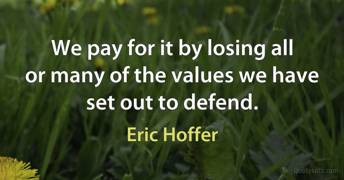 We pay for it by losing all or many of the values we have set out to defend. (Eric Hoffer)