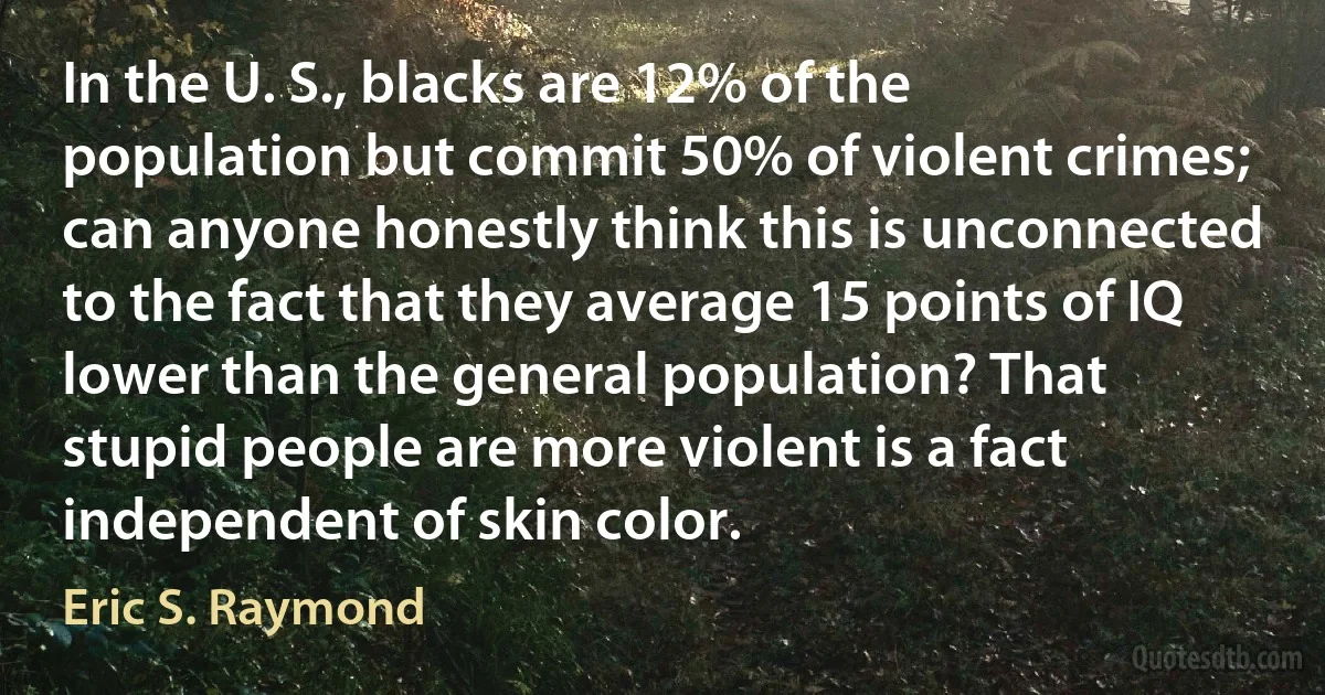 In the U. S., blacks are 12% of the population but commit 50% of violent crimes; can anyone honestly think this is unconnected to the fact that they average 15 points of IQ lower than the general population? That stupid people are more violent is a fact independent of skin color. (Eric S. Raymond)