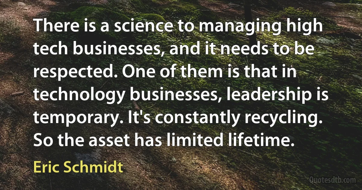 There is a science to managing high tech businesses, and it needs to be respected. One of them is that in technology businesses, leadership is temporary. It's constantly recycling. So the asset has limited lifetime. (Eric Schmidt)