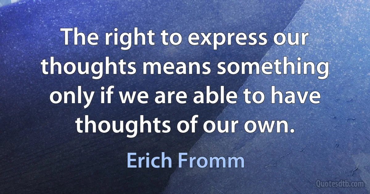 The right to express our thoughts means something only if we are able to have thoughts of our own. (Erich Fromm)