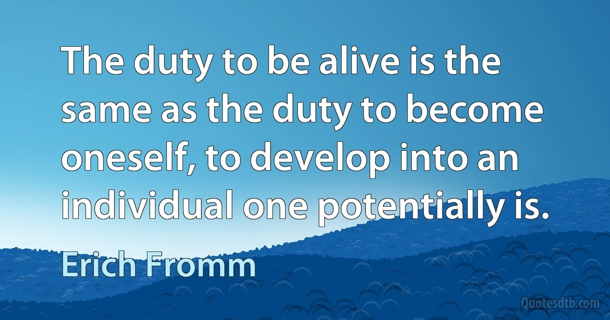 The duty to be alive is the same as the duty to become oneself, to develop into an individual one potentially is. (Erich Fromm)