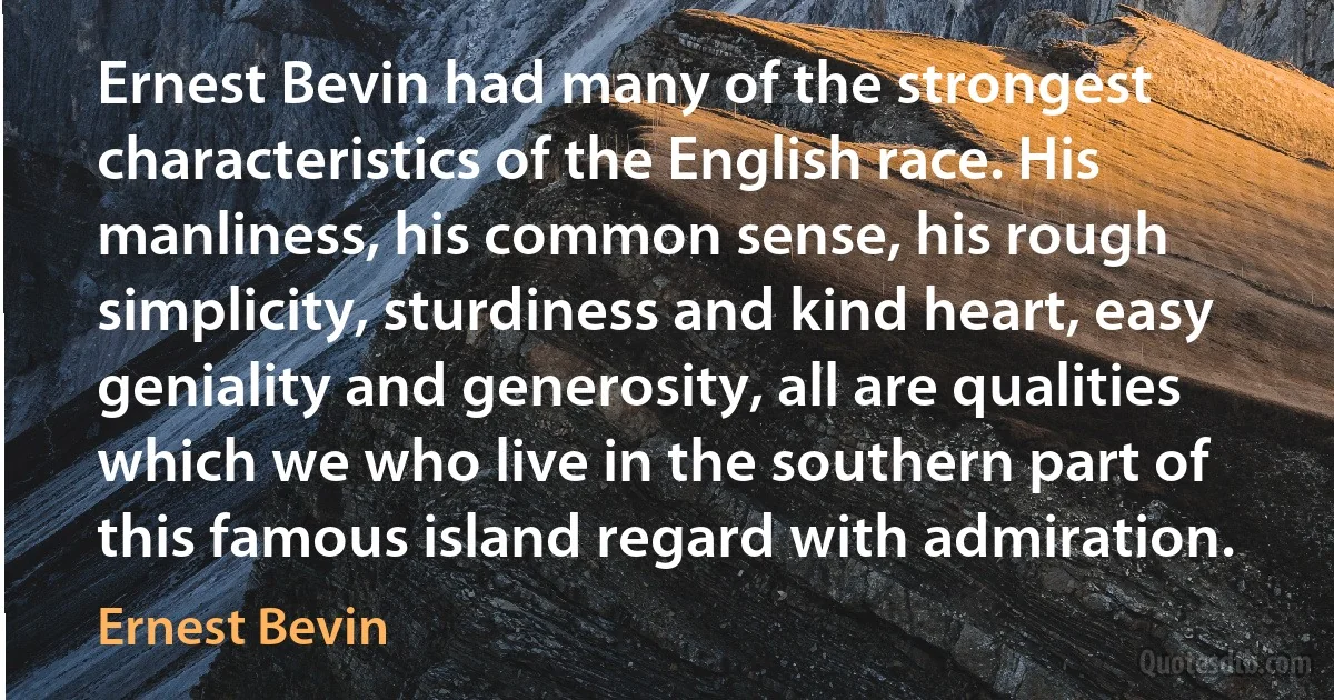 Ernest Bevin had many of the strongest characteristics of the English race. His manliness, his common sense, his rough simplicity, sturdiness and kind heart, easy geniality and generosity, all are qualities which we who live in the southern part of this famous island regard with admiration. (Ernest Bevin)