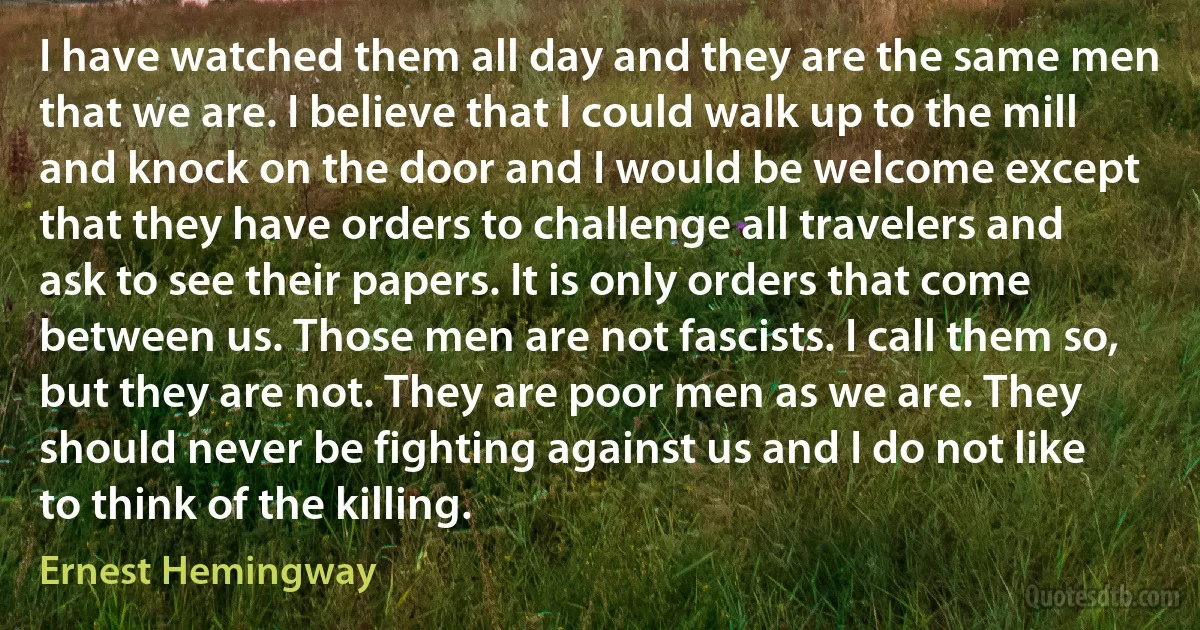 I have watched them all day and they are the same men that we are. I believe that I could walk up to the mill and knock on the door and I would be welcome except that they have orders to challenge all travelers and ask to see their papers. It is only orders that come between us. Those men are not fascists. I call them so, but they are not. They are poor men as we are. They should never be fighting against us and I do not like to think of the killing. (Ernest Hemingway)