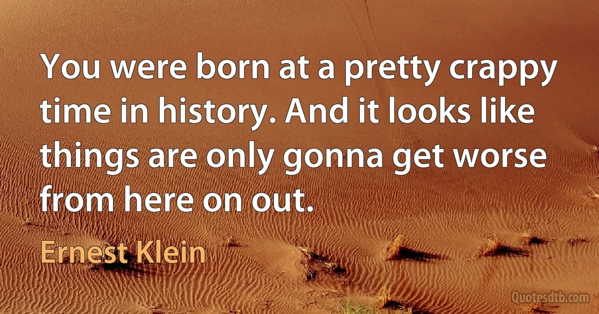 You were born at a pretty crappy time in history. And it looks like things are only gonna get worse from here on out. (Ernest Klein)