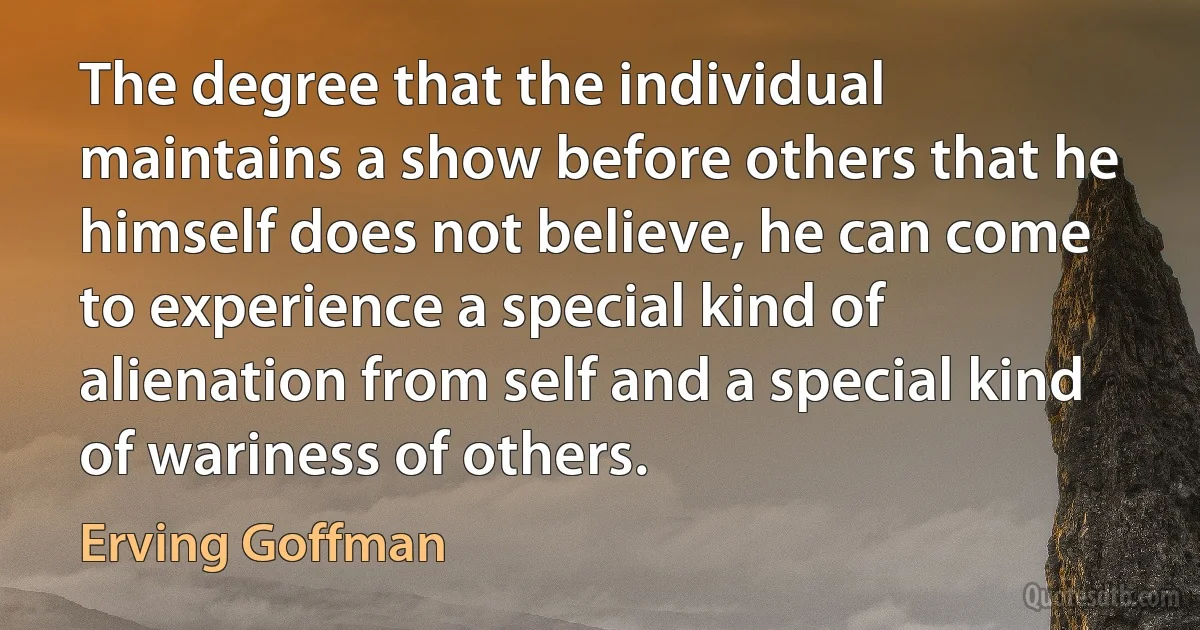 The degree that the individual maintains a show before others that he himself does not believe, he can come to experience a special kind of alienation from self and a special kind of wariness of others. (Erving Goffman)