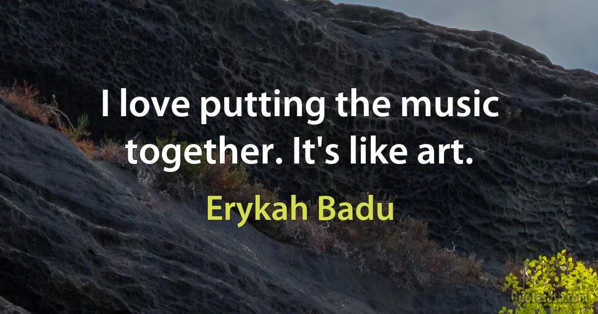 I love putting the music together. It's like art. (Erykah Badu)