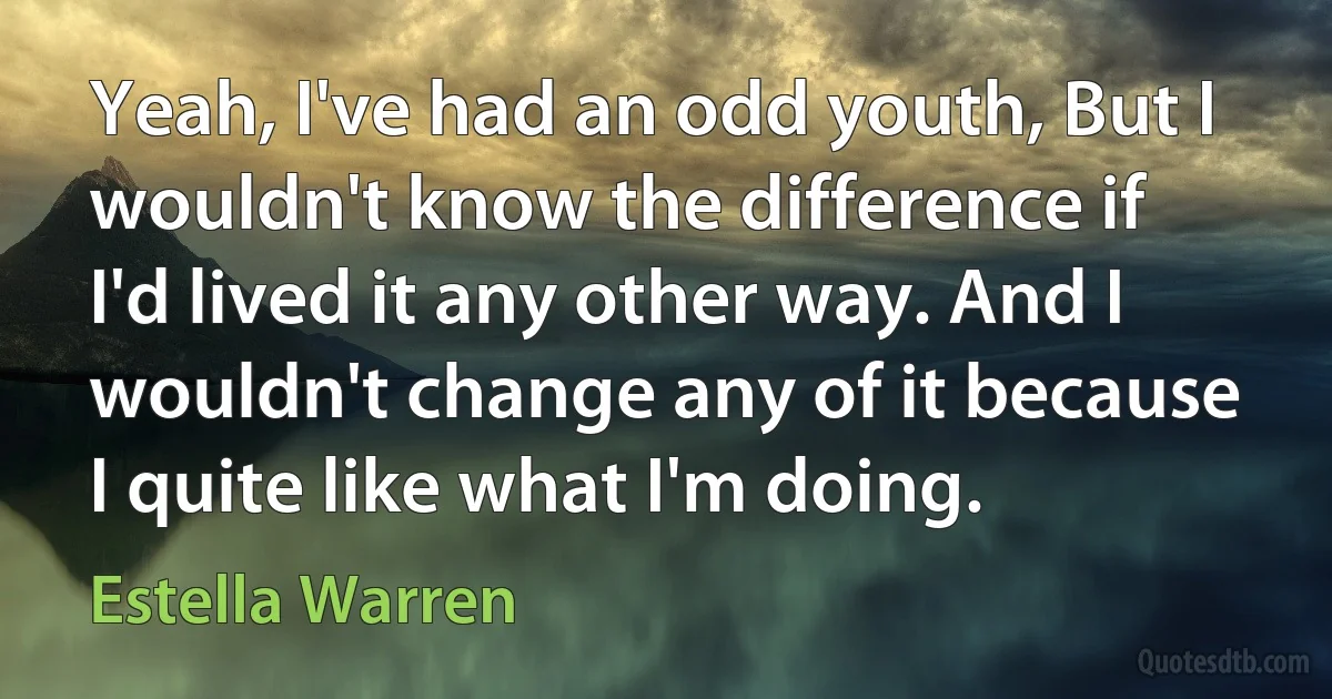 Yeah, I've had an odd youth, But I wouldn't know the difference if I'd lived it any other way. And I wouldn't change any of it because I quite like what I'm doing. (Estella Warren)