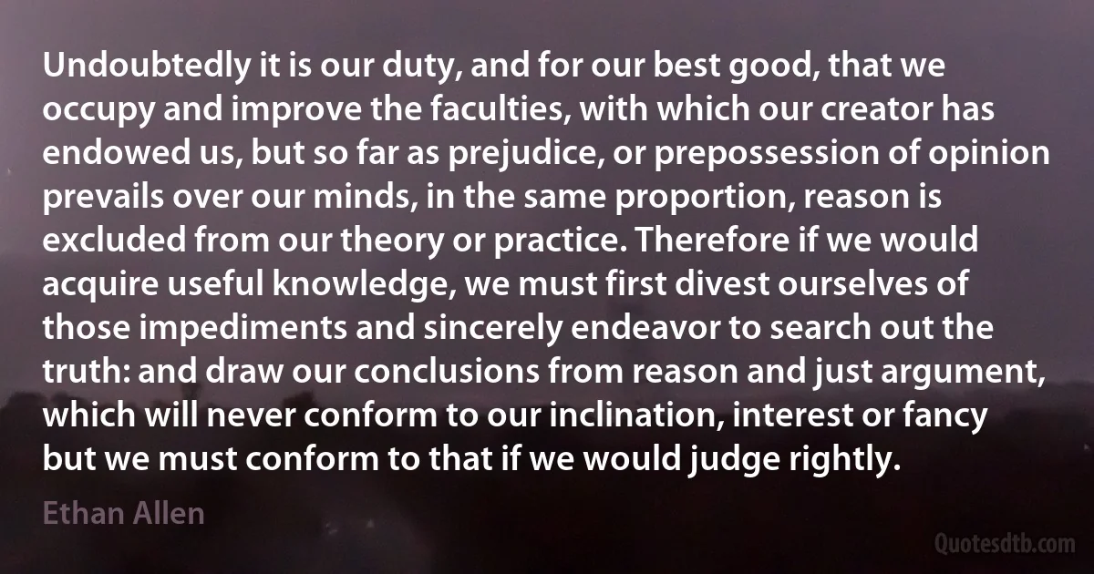 Undoubtedly it is our duty, and for our best good, that we occupy and improve the faculties, with which our creator has endowed us, but so far as prejudice, or prepossession of opinion prevails over our minds, in the same proportion, reason is excluded from our theory or practice. Therefore if we would acquire useful knowledge, we must first divest ourselves of those impediments and sincerely endeavor to search out the truth: and draw our conclusions from reason and just argument, which will never conform to our inclination, interest or fancy but we must conform to that if we would judge rightly. (Ethan Allen)