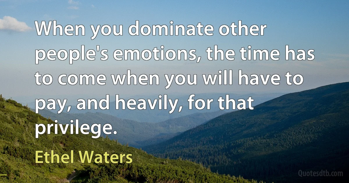 When you dominate other people's emotions, the time has to come when you will have to pay, and heavily, for that privilege. (Ethel Waters)