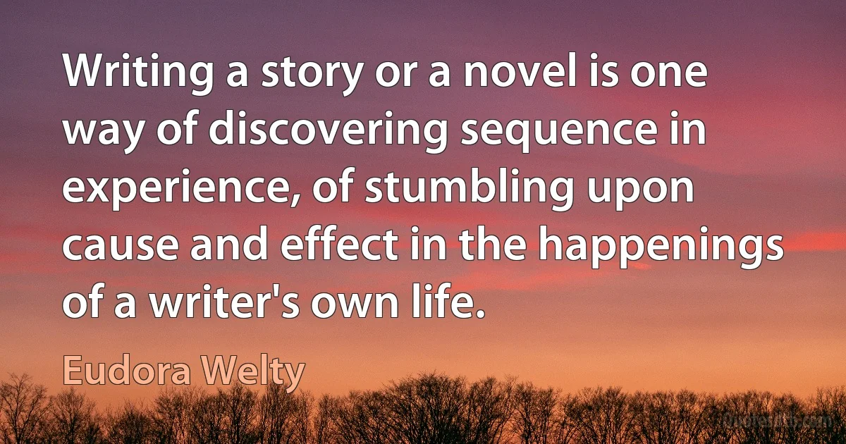 Writing a story or a novel is one way of discovering sequence in experience, of stumbling upon cause and effect in the happenings of a writer's own life. (Eudora Welty)