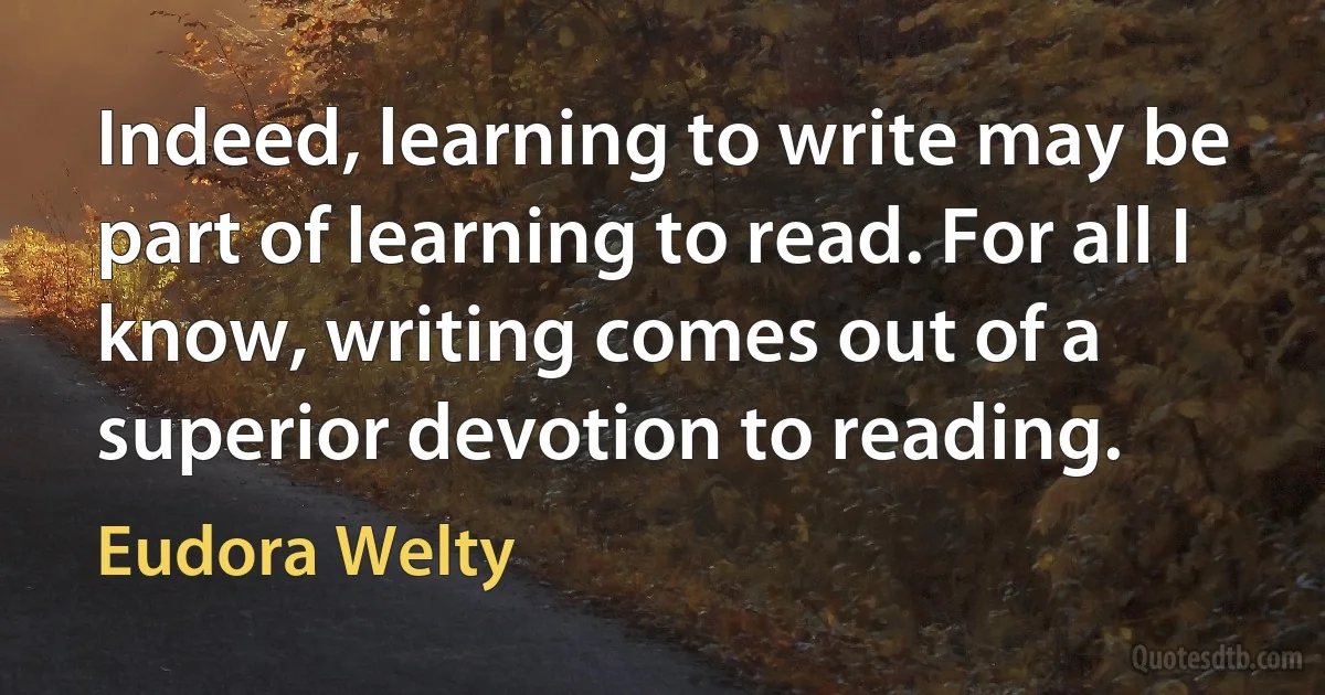 Indeed, learning to write may be part of learning to read. For all I know, writing comes out of a superior devotion to reading. (Eudora Welty)