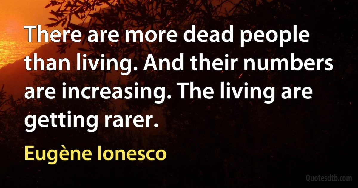 There are more dead people than living. And their numbers are increasing. The living are getting rarer. (Eugène Ionesco)