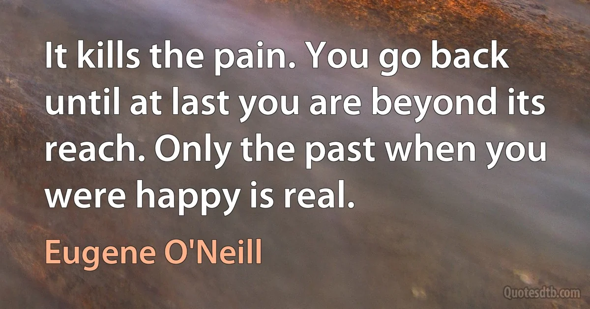 It kills the pain. You go back until at last you are beyond its reach. Only the past when you were happy is real. (Eugene O'Neill)