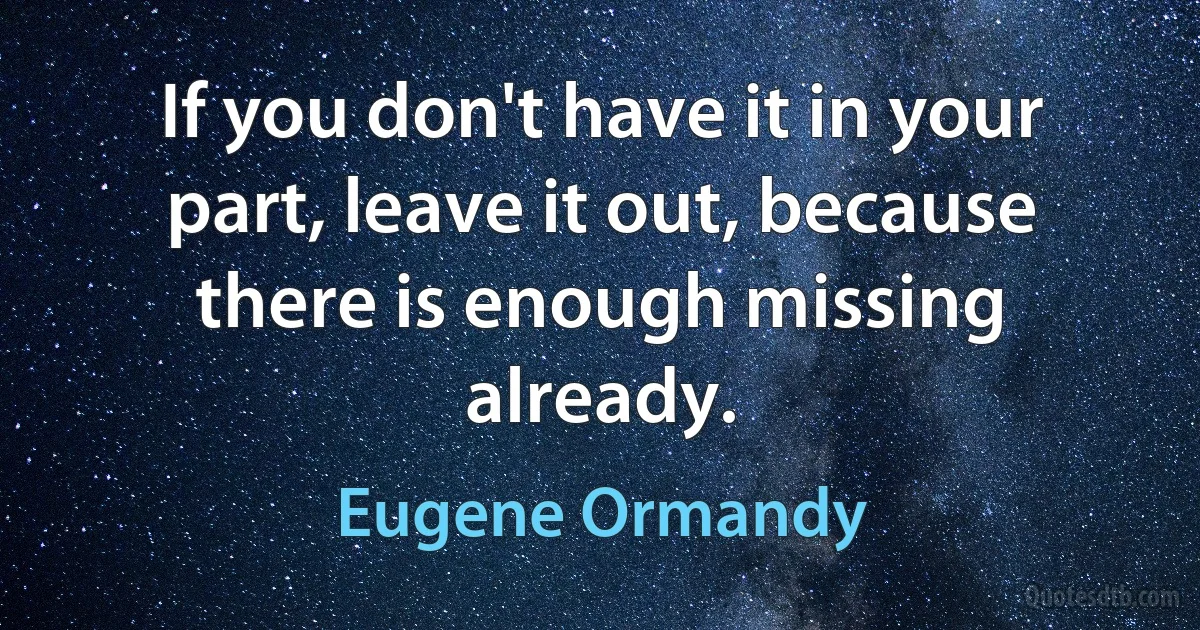 If you don't have it in your part, leave it out, because there is enough missing already. (Eugene Ormandy)