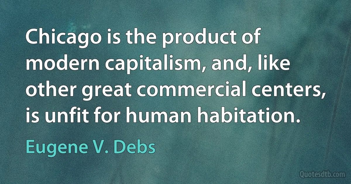 Chicago is the product of modern capitalism, and, like other great commercial centers, is unfit for human habitation. (Eugene V. Debs)