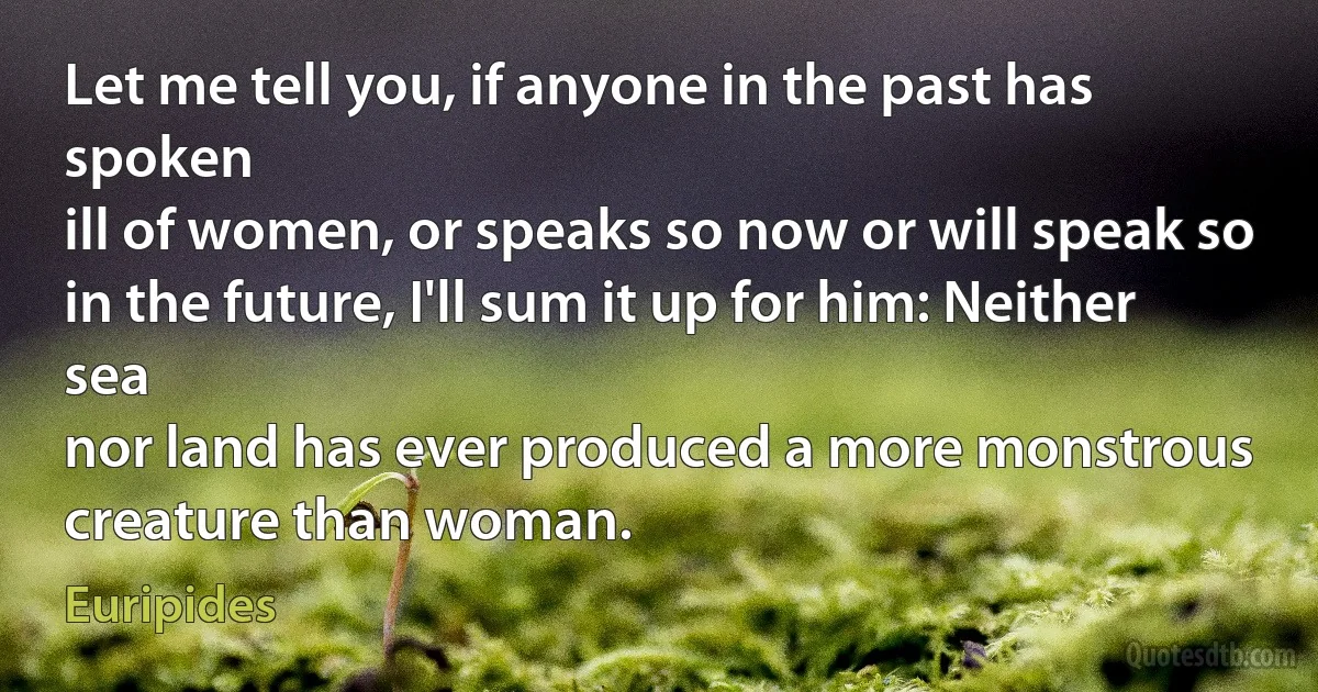 Let me tell you, if anyone in the past has spoken
ill of women, or speaks so now or will speak so
in the future, I'll sum it up for him: Neither sea
nor land has ever produced a more monstrous
creature than woman. (Euripides)