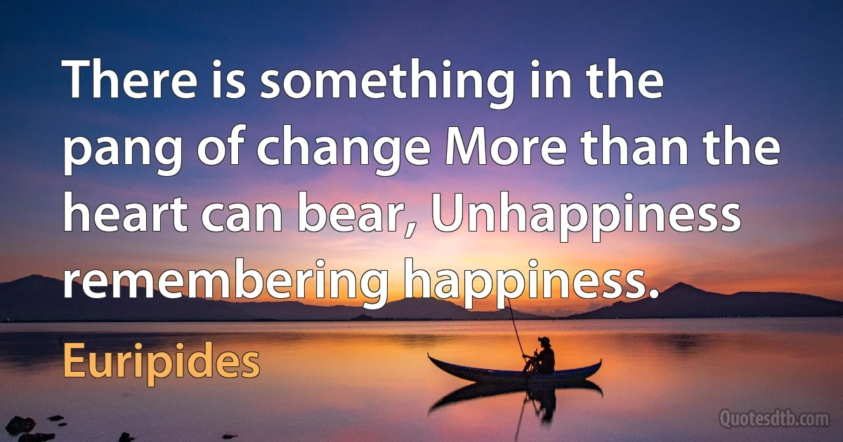 There is something in the pang of change More than the heart can bear, Unhappiness remembering happiness. (Euripides)