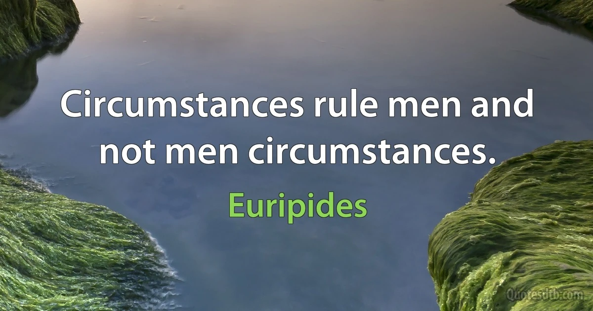 Circumstances rule men and not men circumstances. (Euripides)