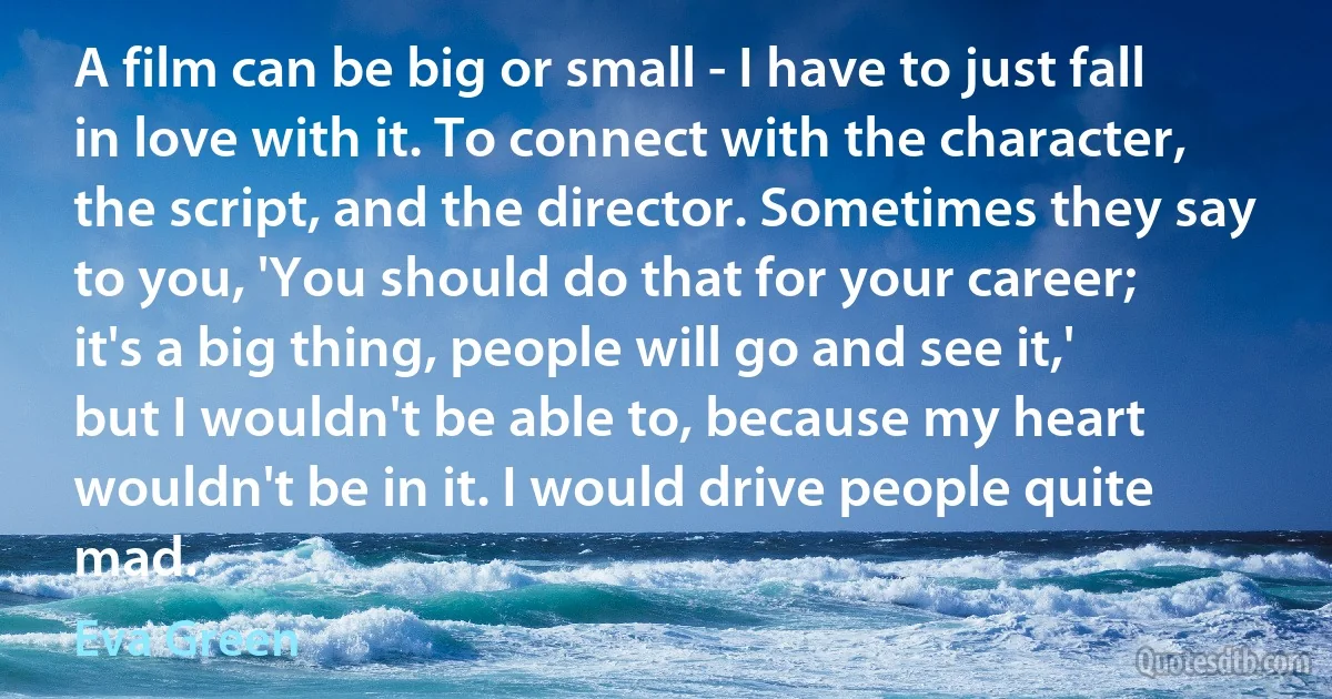 A film can be big or small - I have to just fall in love with it. To connect with the character, the script, and the director. Sometimes they say to you, 'You should do that for your career; it's a big thing, people will go and see it,' but I wouldn't be able to, because my heart wouldn't be in it. I would drive people quite mad. (Eva Green)