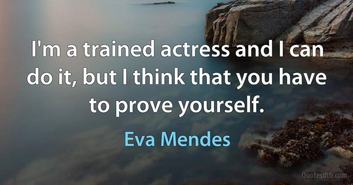 I'm a trained actress and I can do it, but I think that you have to prove yourself. (Eva Mendes)