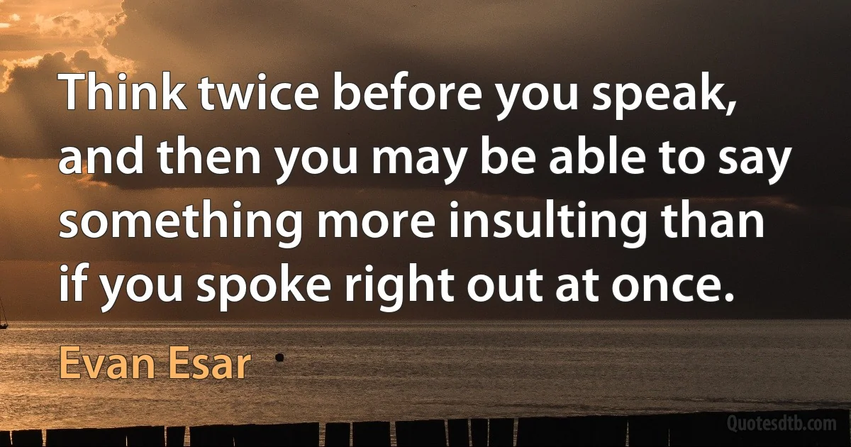 Think twice before you speak, and then you may be able to say something more insulting than if you spoke right out at once. (Evan Esar)