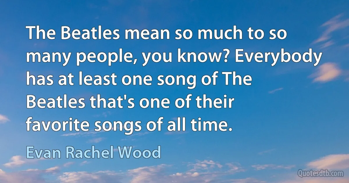 The Beatles mean so much to so many people, you know? Everybody has at least one song of The Beatles that's one of their favorite songs of all time. (Evan Rachel Wood)