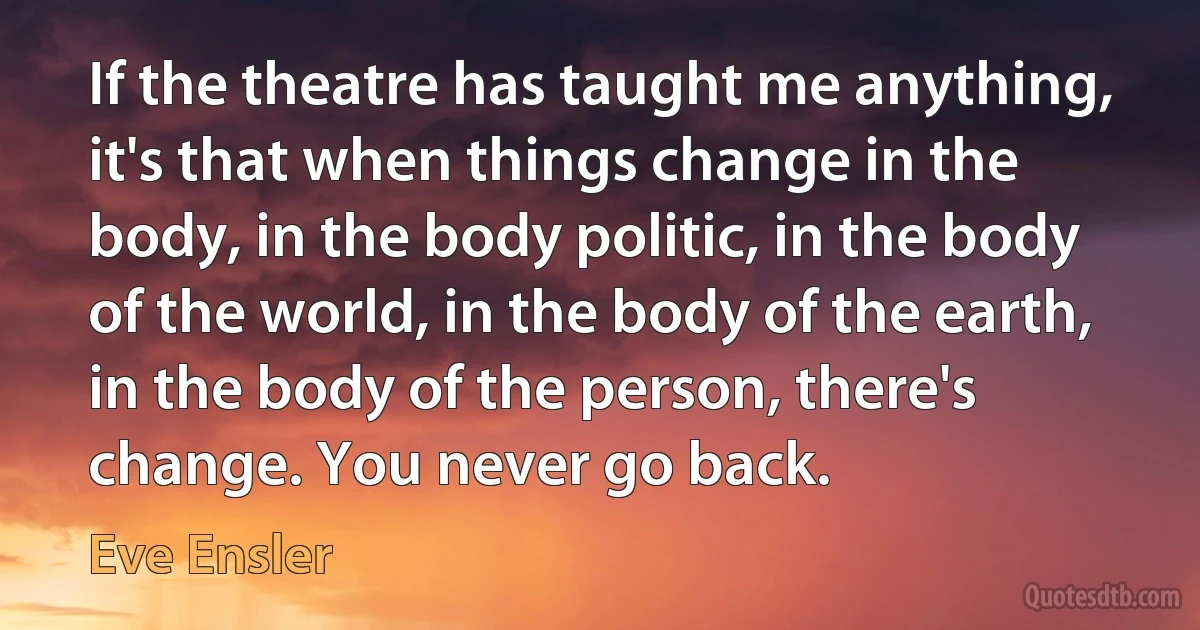 If the theatre has taught me anything, it's that when things change in the body, in the body politic, in the body of the world, in the body of the earth, in the body of the person, there's change. You never go back. (Eve Ensler)