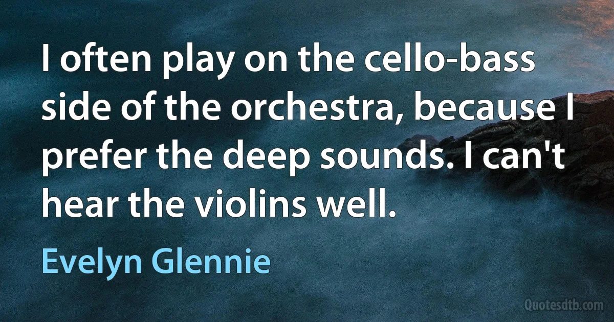 I often play on the cello-bass side of the orchestra, because I prefer the deep sounds. I can't hear the violins well. (Evelyn Glennie)