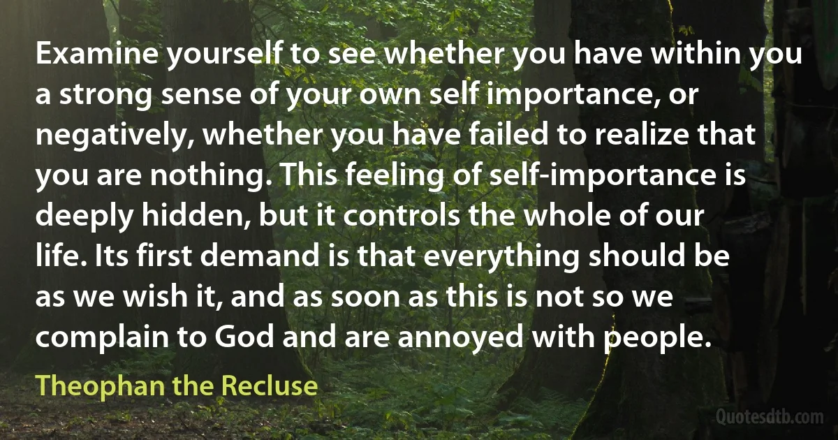 Examine yourself to see whether you have within you a strong sense of your own self importance, or negatively, whether you have failed to realize that you are nothing. This feeling of self-importance is deeply hidden, but it controls the whole of our life. Its first demand is that everything should be as we wish it, and as soon as this is not so we complain to God and are annoyed with people. (Theophan the Recluse)