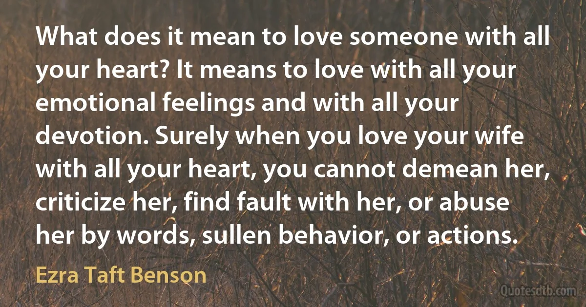 What does it mean to love someone with all your heart? It means to love with all your emotional feelings and with all your devotion. Surely when you love your wife with all your heart, you cannot demean her, criticize her, find fault with her, or abuse her by words, sullen behavior, or actions. (Ezra Taft Benson)