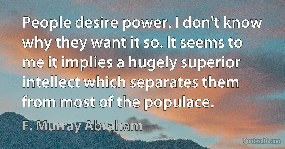 People desire power. I don't know why they want it so. It seems to me it implies a hugely superior intellect which separates them from most of the populace. (F. Murray Abraham)