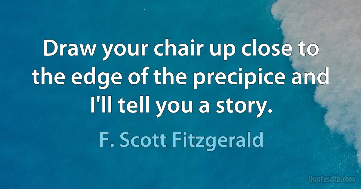 Draw your chair up close to the edge of the precipice and I'll tell you a story. (F. Scott Fitzgerald)