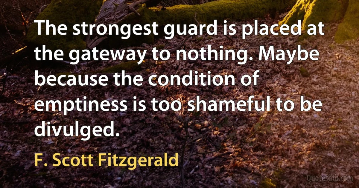 The strongest guard is placed at the gateway to nothing. Maybe because the condition of emptiness is too shameful to be divulged. (F. Scott Fitzgerald)