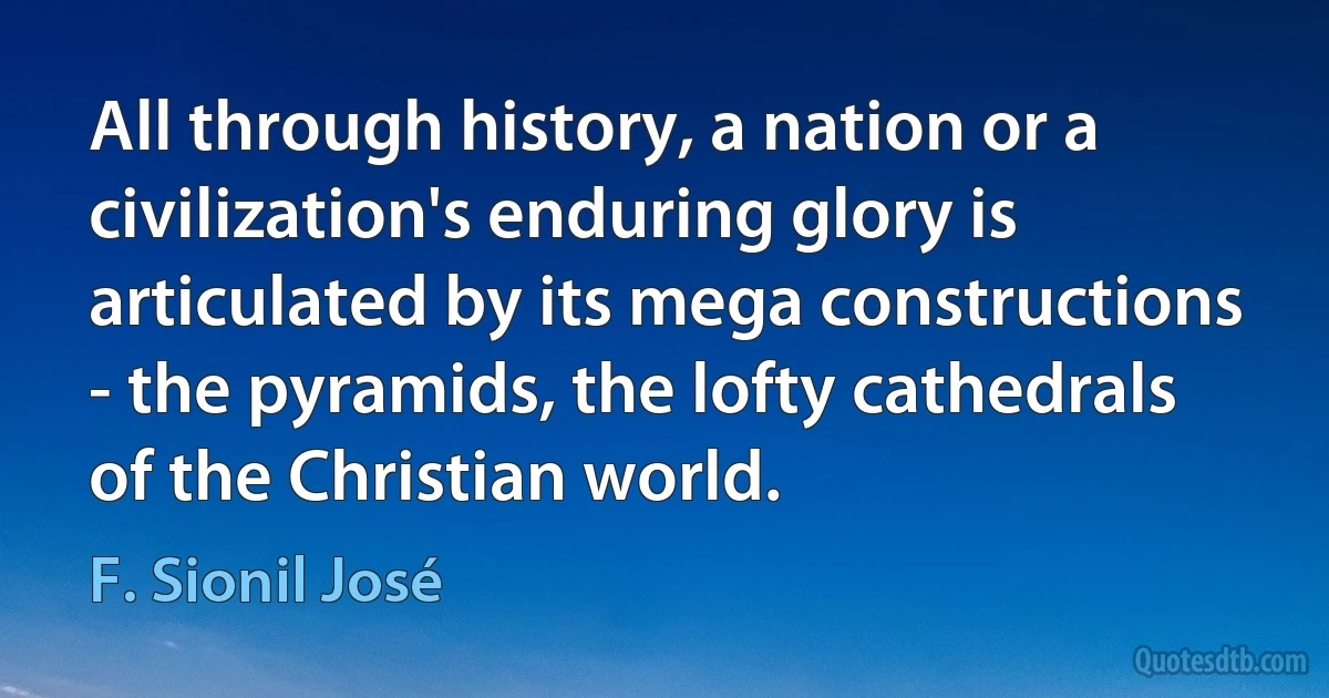 All through history, a nation or a civilization's enduring glory is articulated by its mega constructions - the pyramids, the lofty cathedrals of the Christian world. (F. Sionil José)