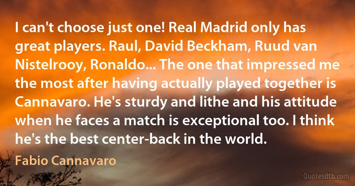 I can't choose just one! Real Madrid only has great players. Raul, David Beckham, Ruud van Nistelrooy, Ronaldo... The one that impressed me the most after having actually played together is Cannavaro. He's sturdy and lithe and his attitude when he faces a match is exceptional too. I think he's the best center-back in the world. (Fabio Cannavaro)