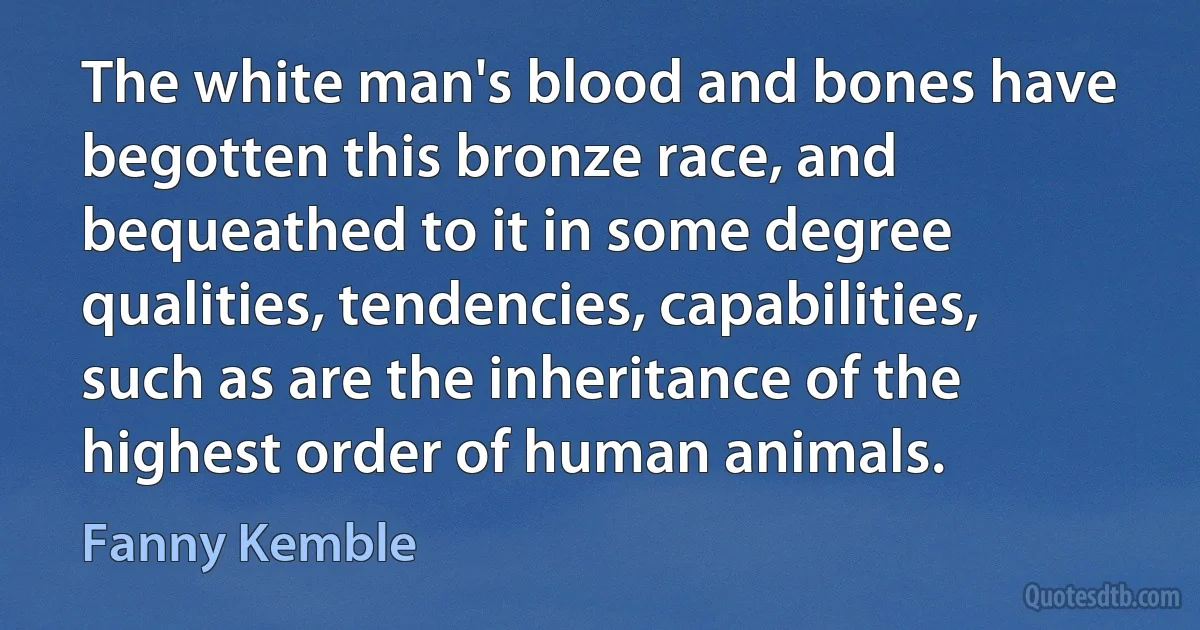 The white man's blood and bones have begotten this bronze race, and bequeathed to it in some degree qualities, tendencies, capabilities, such as are the inheritance of the highest order of human animals. (Fanny Kemble)