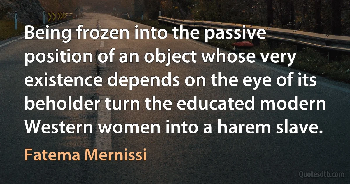 Being frozen into the passive position of an object whose very existence depends on the eye of its beholder turn the educated modern Western women into a harem slave. (Fatema Mernissi)