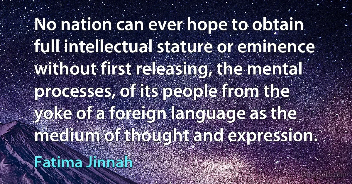 No nation can ever hope to obtain full intellectual stature or eminence without first releasing, the mental processes, of its people from the yoke of a foreign language as the medium of thought and expression. (Fatima Jinnah)