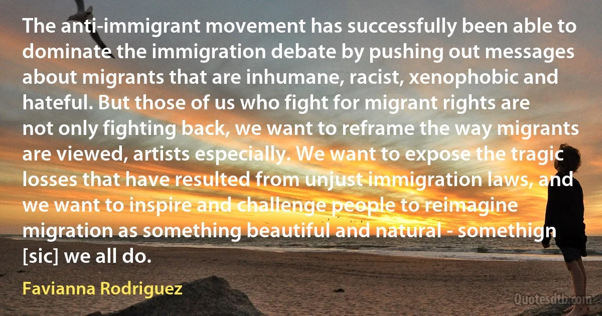 The anti-immigrant movement has successfully been able to dominate the immigration debate by pushing out messages about migrants that are inhumane, racist, xenophobic and hateful. But those of us who fight for migrant rights are not only fighting back, we want to reframe the way migrants are viewed, artists especially. We want to expose the tragic losses that have resulted from unjust immigration laws, and we want to inspire and challenge people to reimagine migration as something beautiful and natural - somethign [sic] we all do. (Favianna Rodriguez)